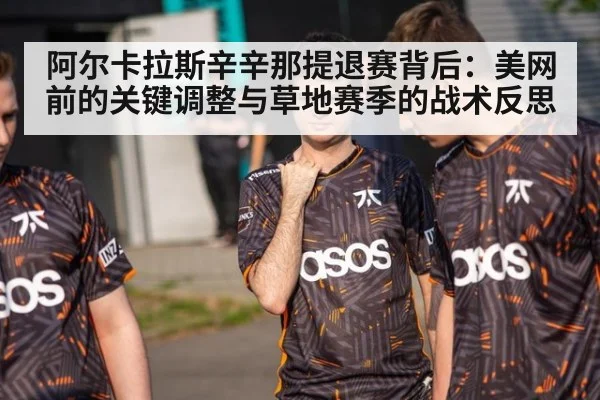 阿尔卡拉斯辛辛那提退赛背后：美网前的关键调整与草地赛季的战术反思