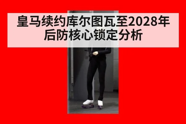 皇马续约库尔图瓦至2028年后防核心锁定分析