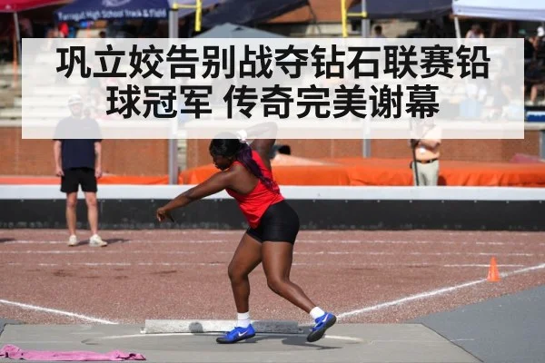 巩立姣告别战夺钻石联赛铅球冠军 传奇完美谢幕